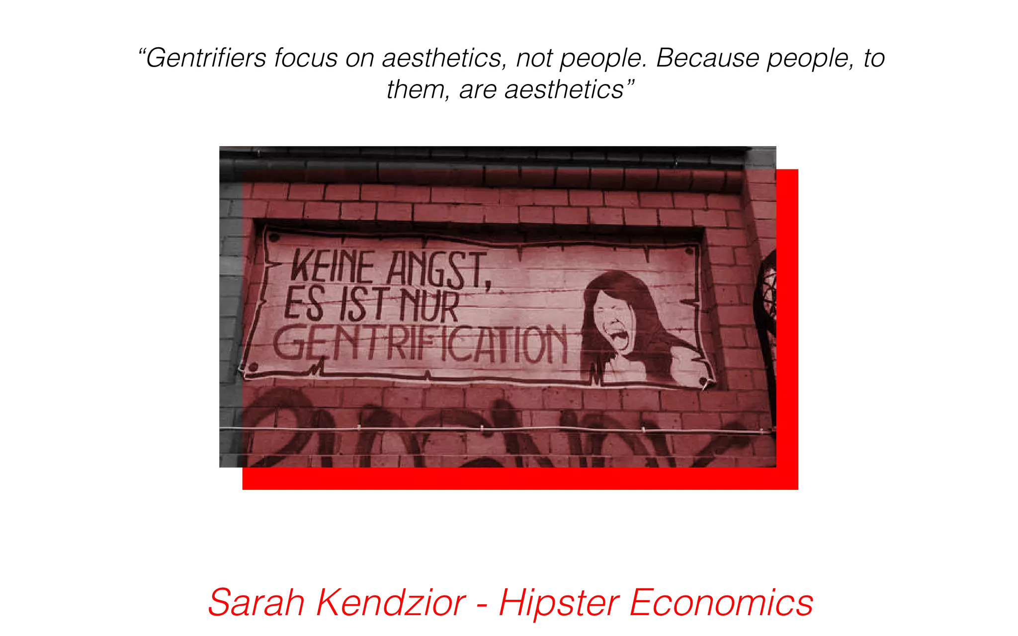 “Gentrifiers focus on aesthetics, not people. Because people, to 
them, are aesthetics” 
Sarah Kendzior - Hipster Economics 
 