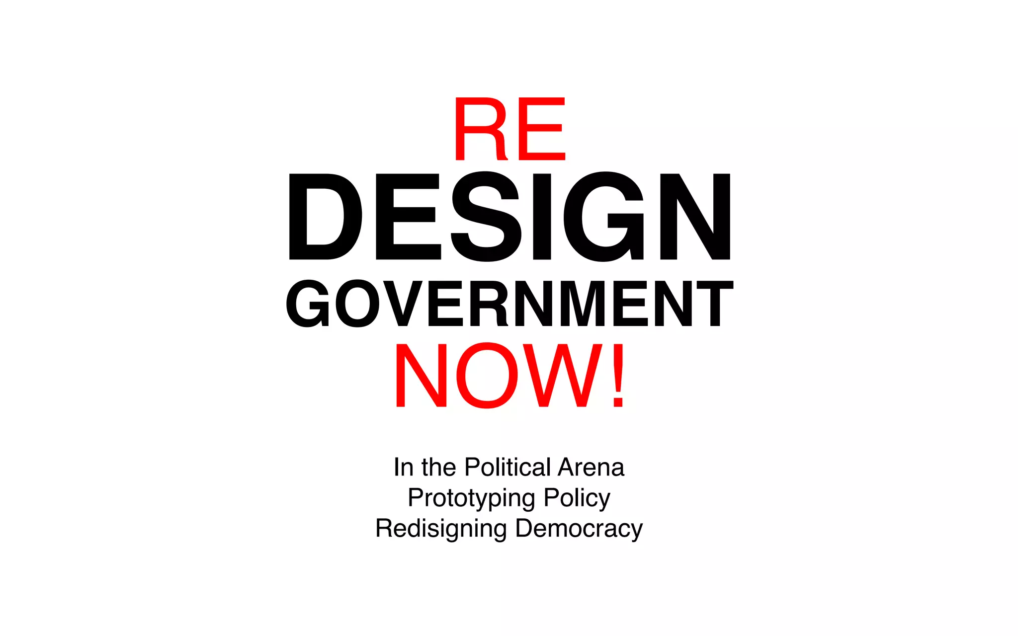 RE 
DESIGN 
GOVERNMENT 
NOW! 
In the Political Arena 
Prototyping Policy 
Redisigning Democracy 
 