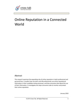 Online Reputation in a Connected
World




Abstract
This research examines the expanding role of online reputation in both professional and
personal lives. It studies how recruiters and HR professionals use online reputational
information in their candidate review processes, and how consumers feel about this use
of their information. It investigates the steps consumers take to monitor and protect
their online reputation.



                                                                          January 2010


                  © 2010 Cross-Tab. All Rights Reserved.                              1
 