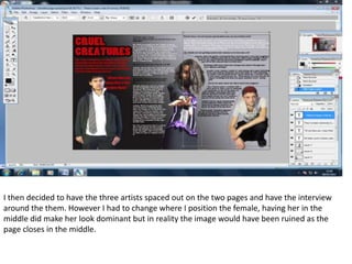 I then decided to have the three artists spaced out on the two pages and have the interview around the them. However I had to change where I position the female, having her in the middle did make her look dominant but in reality the image would have been ruined as the page closes in the middle.