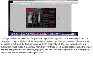 I changed the whole structure of my double page spread again as the previous layout was too busy, the cuttings and pixels of the images didn’t make them look professional.  The new layout was more simple and the text was more easier to comprehend. The image didn’t need any cutting out which made it look more neat. However there was a big contrast between the image and the background colour of the typography. The title was also too plain for a rock magazine, because of these I decided to change it again. 