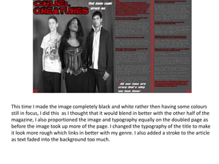 This time I made the image completely black and white rather then having some colours still in focus, I did this  as I thought that it would blend in better with the other half of the magazine, I also proportioned the image and typography equally on the doubled page as before the image took up more of the page. I changed the typography of the title to make it look more rough which links in better with my genre. I also added a stroke to the article as text faded into the background too much.