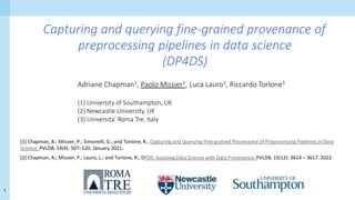 1
Capturing and querying fine-grained provenance of
preprocessing pipelines in data science
(DP4DS)
Adriane Chapman1, Paolo Missier2, Luca Lauro3, Riccardo Torlone3
(1) University of Southampton, UK
(2) Newcastle University, UK
(3) Universita’ Roma Tre, Italy
[1] Chapman, A.; Missier, P.; Simonelli, G.; and Torlone, R., Capturing and Querying Fine-grained Provenance of Preprocessing Pipelines in Data
Science. PVLDB, 14(4): 507–520. January 2021.
[2] Chapman, A.; Missier, P.; Lauro, L.; and Torlone, R., DPDS: Assisting Data Science with Data Provenance. PVLDB, 15(12): 3614 – 3617. 2022.
 