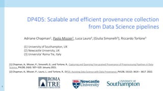 1
DP4DS: Scalable and efficient provenance collection
from Data Science pipelines
Adriane Chapman1, Paolo Missier2, Luca Lauro3, (Giulia Simonelli3), Riccardo Torlone3
(1) University of Southampton, UK
(2) Newcastle University, UK
(3) Universita’ Roma Tre, Italy
[1] Chapman, A.; Missier, P.; Simonelli, G.; and Torlone, R., Capturing and Querying Fine-grained Provenance of Preprocessing Pipelines in Data
Science. PVLDB, 14(4): 507–520. January 2021.
[2] Chapman, A.; Missier, P.; Lauro, L.; and Torlone, R., DPDS: Assisting Data Science with Data Provenance. PVLDB, 15(12): 3614 – 3617. 2022.
 