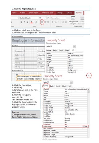http://www.skitfy.com
3. Click the Align Left button.
4. Click any blank area in the form.
5. Double-click the edge of the This Information label.
6. Click the Format tab,
if necessary.
7. Scroll down, click in the Fore
Color box
8. Click the red square,
and click OK.
The label text will be red.
9. Click the Close button in the
top-right corner of the Label
property sheet.
Exercise
-Change Form Header, Detail,
Form Footer background color.
 