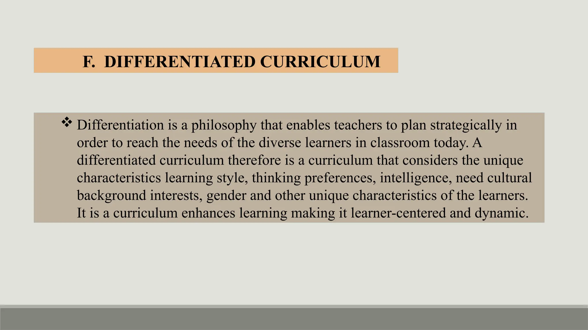  Differentiation is a philosophy that enables teachers to plan strategically in
order to reach the needs of the diverse learners in classroom today. A
differentiated curriculum therefore is a curriculum that considers the unique
characteristics learning style, thinking preferences, intelligence, need cultural
background interests, gender and other unique characteristics of the learners.
It is a curriculum enhances learning making it learner-centered and dynamic.
F. DIFFERENTIATED CURRICULUM
 