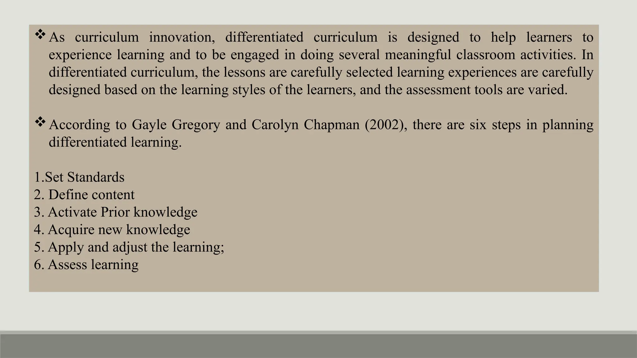 As curriculum innovation, differentiated curriculum is designed to help learners to
experience learning and to be engaged in doing several meaningful classroom activities. In
differentiated curriculum, the lessons are carefully selected learning experiences are carefully
designed based on the learning styles of the learners, and the assessment tools are varied.
According to Gayle Gregory and Carolyn Chapman (2002), there are six steps in planning
differentiated learning.
1.Set Standards
2. Define content
3. Activate Prior knowledge
4. Acquire new knowledge
5. Apply and adjust the learning;
6. Assess learning
 