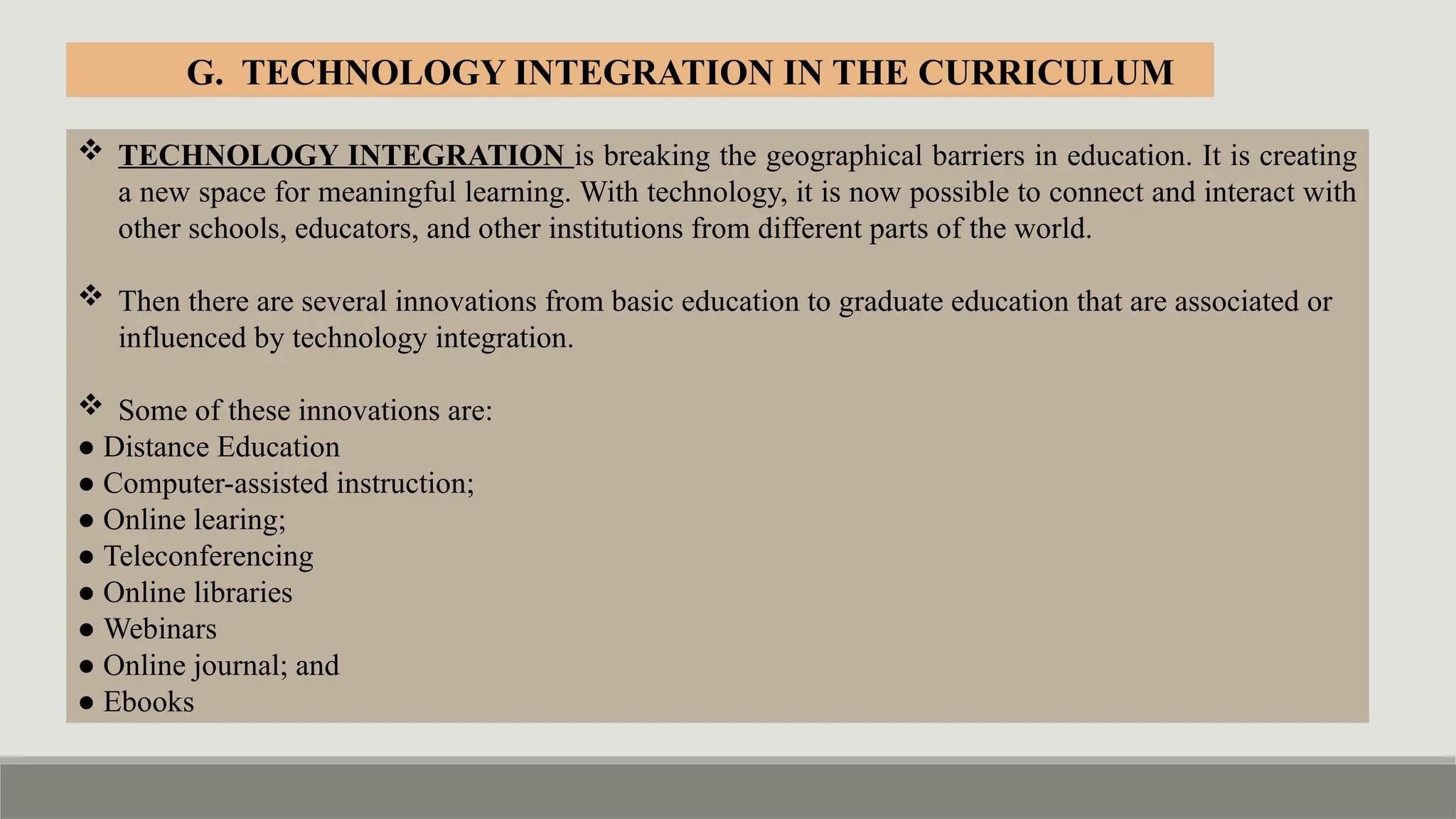  TECHNOLOGY INTEGRATION is breaking the geographical barriers in education. It is creating
a new space for meaningful learning. With technology, it is now possible to connect and interact with
other schools, educators, and other institutions from different parts of the world.
 Then there are several innovations from basic education to graduate education that are associated or
influenced by technology integration.
 Some of these innovations are:
● Distance Education
● Computer-assisted instruction;
● Online learing;
● Teleconferencing
● Online libraries
● Webinars
● Online journal; and
● Ebooks
G. TECHNOLOGY INTEGRATION IN THE CURRICULUM
 