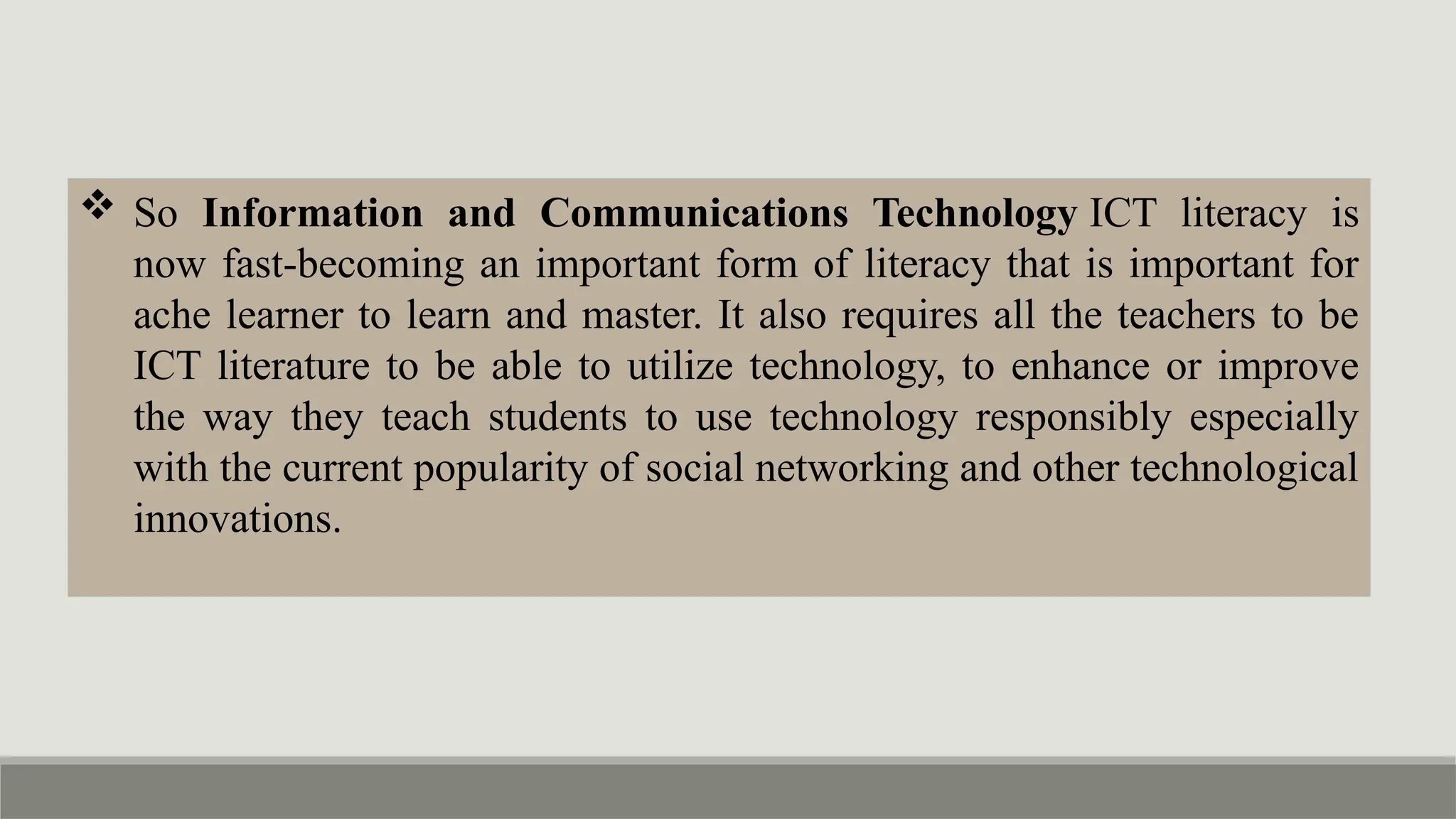  So Information and Communications Technology ICT literacy is
now fast-becoming an important form of literacy that is important for
ache learner to learn and master. It also requires all the teachers to be
ICT literature to be able to utilize technology, to enhance or improve
the way they teach students to use technology responsibly especially
with the current popularity of social networking and other technological
innovations.
 