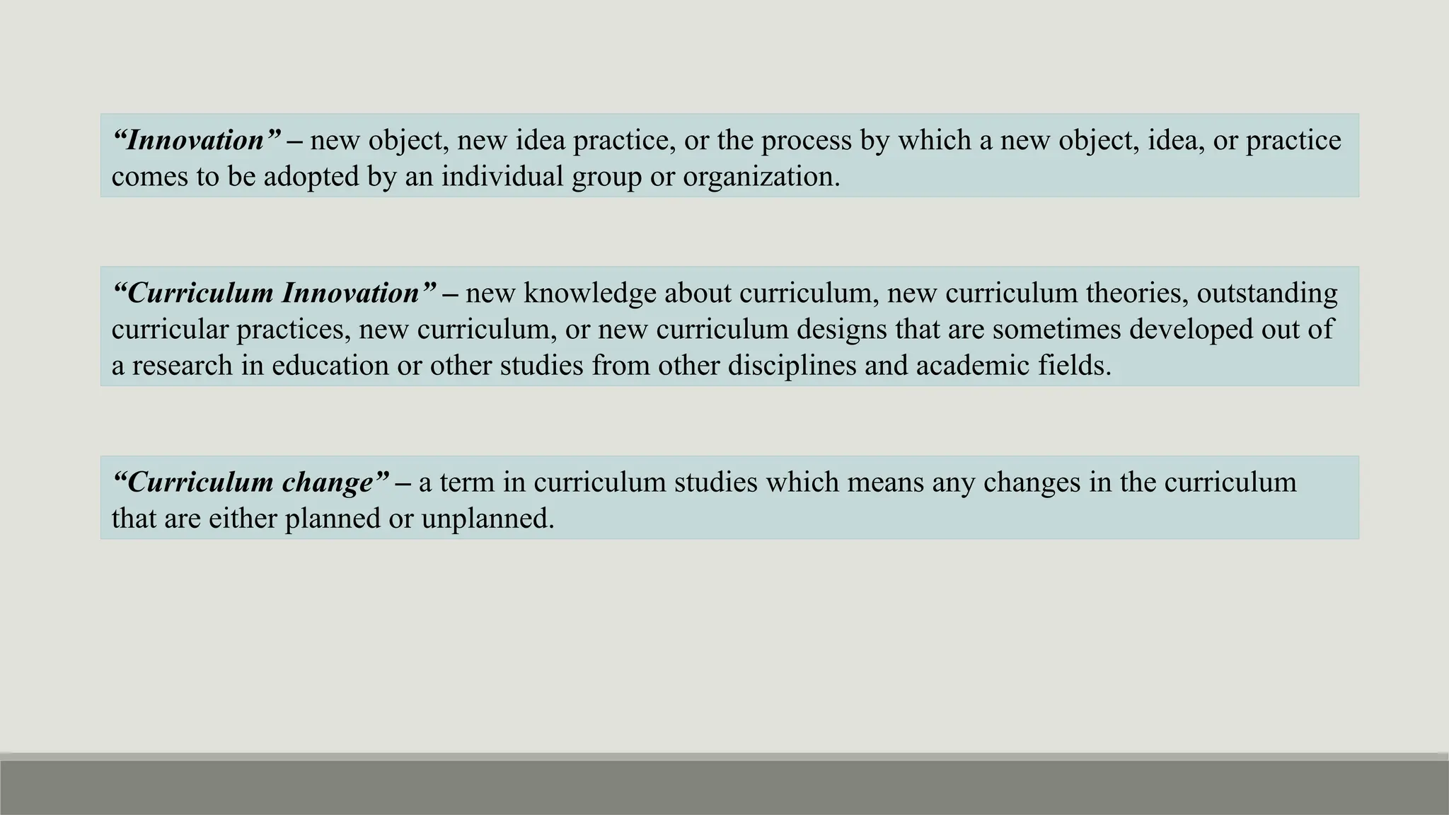 “Innovation” – new object, new idea practice, or the process by which a new object, idea, or practice
comes to be adopted by an individual group or organization.
“Curriculum change” – a term in curriculum studies which means any changes in the curriculum
that are either planned or unplanned.
“Curriculum Innovation” – new knowledge about curriculum, new curriculum theories, outstanding
curricular practices, new curriculum, or new curriculum designs that are sometimes developed out of
a research in education or other studies from other disciplines and academic fields.
 
