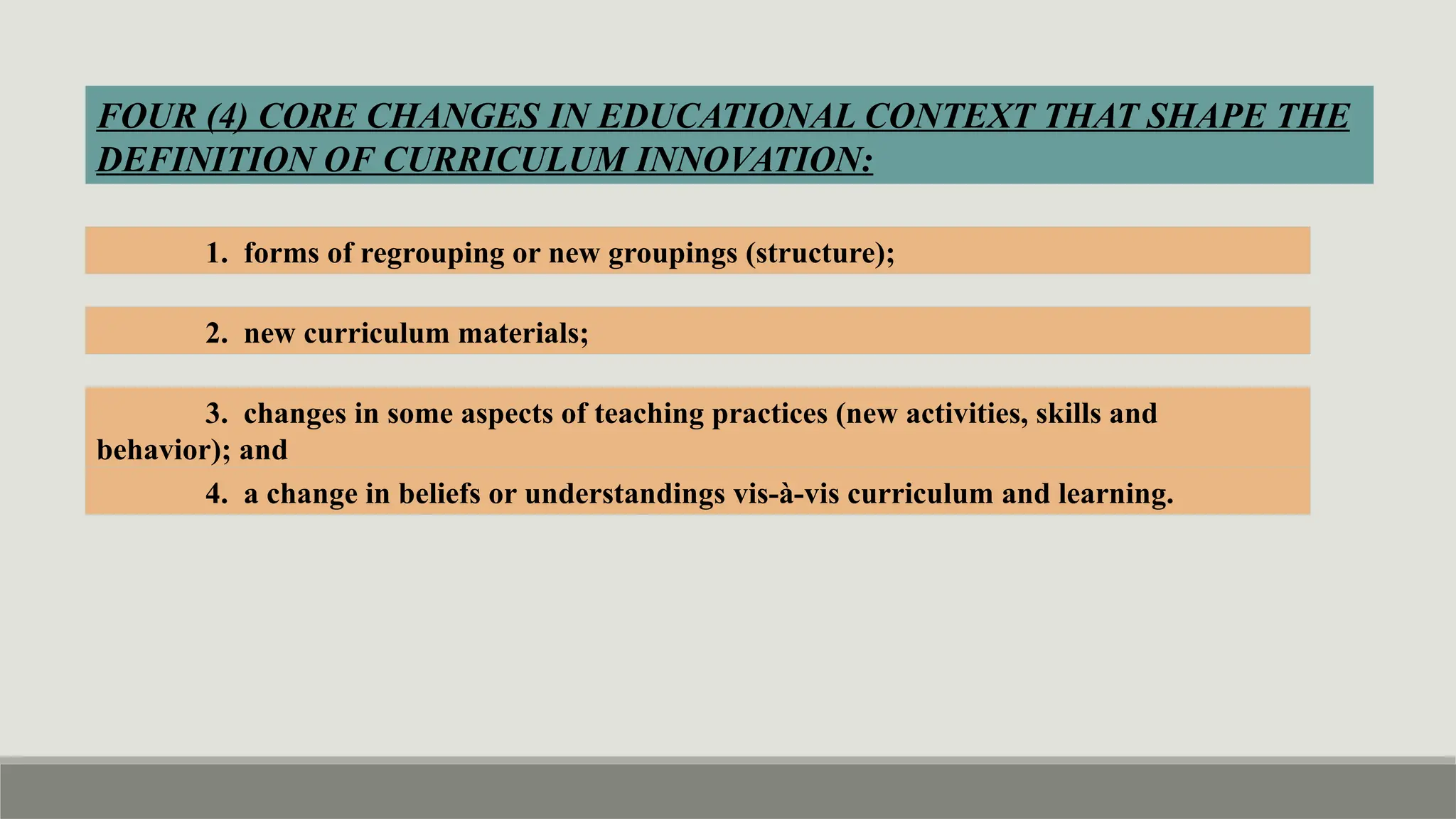 FOUR (4) CORE CHANGES IN EDUCATIONAL CONTEXT THAT SHAPE THE
DEFINITION OF CURRICULUM INNOVATION:
1. forms of regrouping or new groupings (structure);
2. new curriculum materials;
3. changes in some aspects of teaching practices (new activities, skills and
behavior); and
4. a change in beliefs or understandings vis-à-vis curriculum and learning.
 