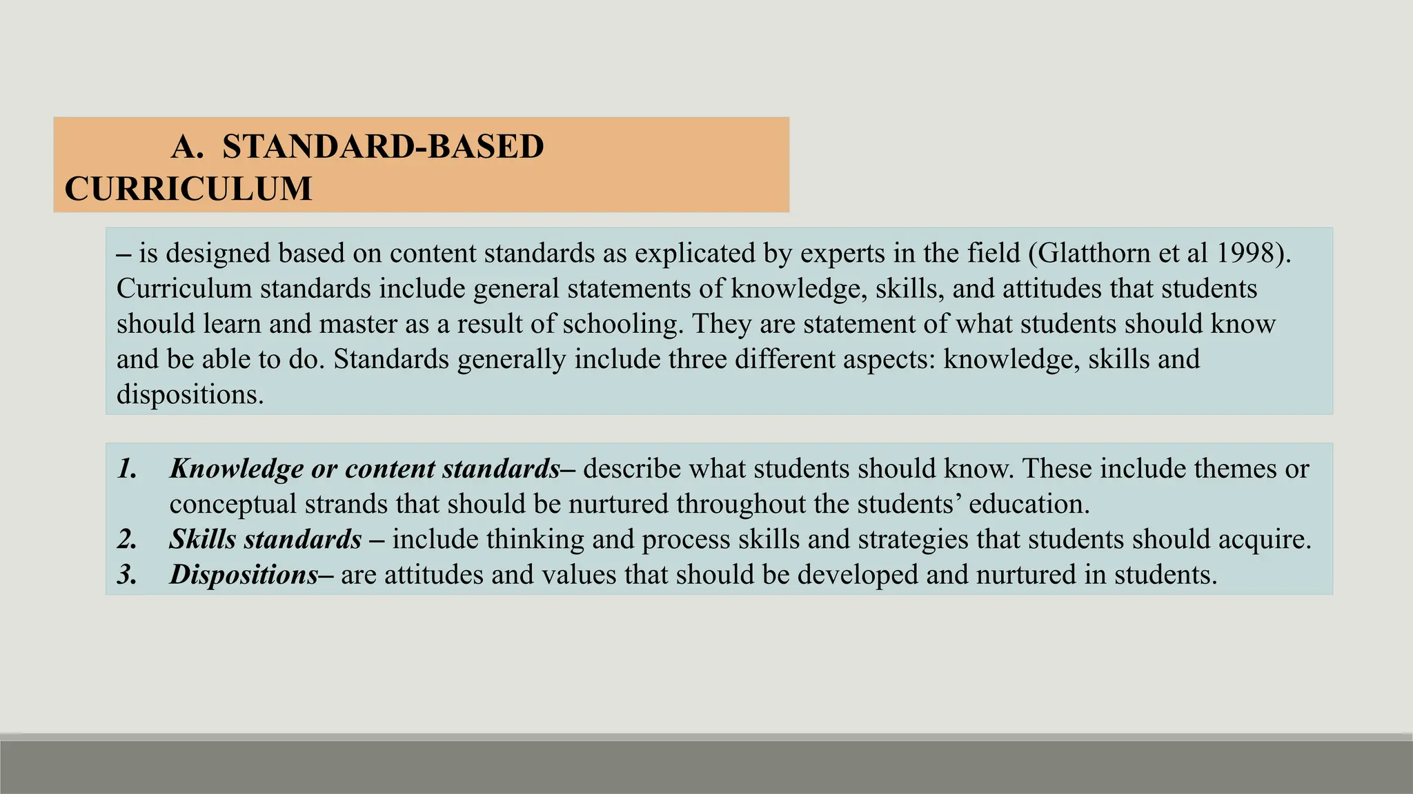 A. STANDARD-BASED
CURRICULUM
– is designed based on content standards as explicated by experts in the field (Glatthorn et al 1998).
Curriculum standards include general statements of knowledge, skills, and attitudes that students
should learn and master as a result of schooling. They are statement of what students should know
and be able to do. Standards generally include three different aspects: knowledge, skills and
dispositions.
1. Knowledge or content standards– describe what students should know. These include themes or
conceptual strands that should be nurtured throughout the students’ education.
2. Skills standards – include thinking and process skills and strategies that students should acquire.
3. Dispositions– are attitudes and values that should be developed and nurtured in students.
 