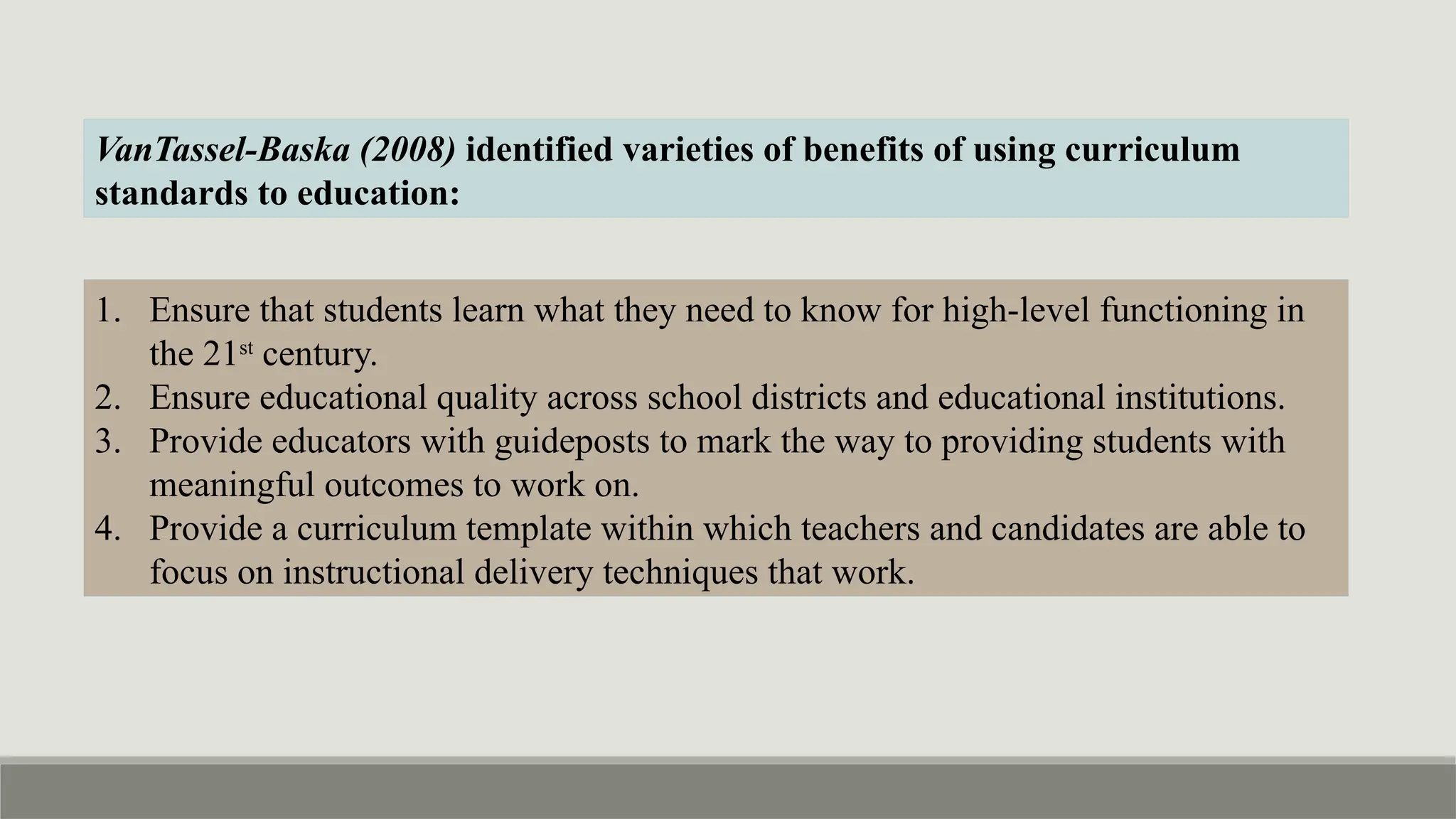 VanTassel-Baska (2008) identified varieties of benefits of using curriculum
standards to education:
1. Ensure that students learn what they need to know for high-level functioning in
the 21st
century.
2. Ensure educational quality across school districts and educational institutions.
3. Provide educators with guideposts to mark the way to providing students with
meaningful outcomes to work on.
4. Provide a curriculum template within which teachers and candidates are able to
focus on instructional delivery techniques that work.
 