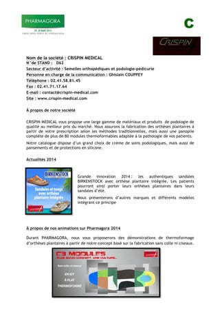 C
Nom de la société : CRISPIN MEDICAL
N°de STAND : D62
Secteur d’activité : Semelles orthopédiques et podologie-pédicurie
Personne en charge de la communication : Ghislain COUPPEY
Téléphone : 02.41.58.81.45
Fax : 02.41.71.17.64
E-mail : contact@crispin-medical.com
Site : www.crispin-medical.com
À propos de notre société
CRISPIN MEDICAL vous propose une large gamme de matériaux et produits de podologie de
qualité au meilleur prix du marché. Nous assurons la fabrication des orthèses plantaires à
partir de votre prescription selon les méthodes traditionnelles, mais aussi une panoplie
complète de plus de 80 modules thermoformables adaptée à la pathologie de vos patients.
Notre catalogue dispose d’un grand choix de crème de soins podologiques, mais aussi de
pansements et de protections en silicone.
Actualités 2014
Grande innovation 2014 : les authentiques sandales
BIRKENSTOCK avec orthèse plantaire intégrée. Les patients
pourront ainsi porter leurs orthèses plantaires dans leurs
sandales d’été.
Nous présenterons d’autres marques et différents modèles
intégrant ce principe
À propos de nos animations sur Pharmagora 2014
Durant PHARMAGORA, nous vous proposerons des démonstrations de thermoformage
d’orthèses plantaires à partir de notre concept basé sur la fabrication sans colle ni ciseaux.
 