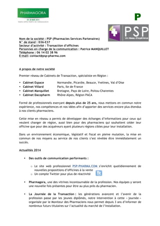 P
!
!
Nom de la société : PSP (Pharmacies Services Partenaires)
N° de stand : D36-E37
Secteur d’activité : Transaction d’officines
Personnes en charge de la communication : Patrice MANQUILLET
Téléphone : 06 14 02 38 96
E-mail: contact@psp-pharma.com
A propos de notre société
Premier réseau de Cabinets de Transaction, spécialiste en Région :
• Cabinet Espace Normandie, Picardie, Beauce, Yvelines, Val d’Oise
• Cabinet Villard Paris, Ile de France
• Cabinet Manquillet Bretagne, Pays de Loire, Poitou-Charentes
• Cabinet Dacopharm Rhône-Alpes, Région PACA
Formé de professionnels exerçant depuis plus de 25 ans, nous mettons en commun notre
expérience, nos compétences et nos idées afin d’apporter des services encore plus étendus
à nos clients pharmaciens.
Cette mise en réseau a permis de développer des échanges d’informations pour ceux qui
veulent changer de région, aussi bien pour des pharmaciens qui souhaitent céder leur
officine que pour des acquéreurs ayant plusieurs régions cibles pour leur installation.
Dans un environnement économique, législatif et fiscal en pleine mutation, la mise en
commun de nos moyens au service de nos clients s’est révélée être immédiatement un
succès.
Actualités 2014
• Des outils de communication performants :
o Le site web professionnel PSP-PHARMA.COM s’enrichit quotidiennement de
nouvelles propositions d’officines à la vente
o Un compte Twitter pour plus de réactivité
• Pharmagora, une des vitrines incontournable de la profession. Nos équipes y seront
une nouvelle fois présentes pour être au plus près du pharmacien.
• La Journée de la Transaction : les générations avancent et l’avenir de la
profession passe par les jeunes diplômés, notre intervention à cette « journée »
organisée par le Moniteur des Pharmaciens nous permet depuis 3 ans d’informer de
nombreux futurs titulaires sur l’actualité du marché de l’installation.
 