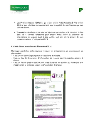 P
• Les 7e
Rencontres de l’Officine, qui se sont tenues Porte Maillot les 8-9-10 février
2014 se sont révélées fructueuses tant pour la qualité des conférences que des
contacts établis.
• Croissance : Un réseau c’est aussi de nombreux partenaires, PSP recrute à la fois
dans les 4 cabinets fondateurs pour encore mieux suivre et conseiller les
pharmaciens et propose aussi à des sociétés qui ont fait la preuve de leur
professionnalisme, d’intégrer le GIE PSP
A propos de nos animations sur Pharmagora 2014
Pharmagora est le lieu et le moyen de retrouver les professionnels qui accompagnent les
pharmaciens.
- C’est un lieu convivial pour parler de l’actualité du marché.
- C’est un lieu de découverte, d’information, de réponse aux interrogations propres à
chacun.
- C’est un lieu de prise de contact pour se retrouver en nos bureaux ou en officine afin
d’approfondir le projet de cession ou d’acquisition de chacun.
!
!
!
 