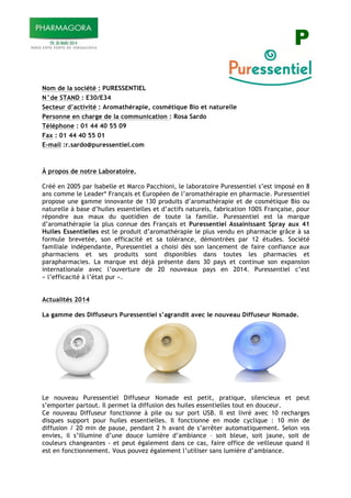 P
Nom de la société : PURESSENTIEL
N°de STAND : E30/E34
Secteur d’activité : Aromathérapie, cosmétique Bio et naturelle
Personne en charge de la communication : Rosa Sardo
Téléphone : 01 44 40 55 09
Fax : 01 44 40 55 01
E-mail :r.sardo@puressentiel.com
À propos de notre Laboratoire.
Créé en 2005 par Isabelle et Marco Pacchioni, le laboratoire Puressentiel s’est imposé en 8
ans comme le Leader* Français et Européen de l’aromathérapie en pharmacie. Puressentiel
propose une gamme innovante de 130 produits d’aromathérapie et de cosmétique Bio ou
naturelle à base d’huiles essentielles et d’actifs naturels, fabrication 100% Française, pour
répondre aux maux du quotidien de toute la famille. Puressentiel est la marque
d’aromathérapie la plus connue des Français et Puressentiel Assainissant Spray aux 41
Huiles Essentielles est le produit d’aromathérapie le plus vendu en pharmacie grâce à sa
formule brevetée, son efficacité et sa tolérance, démontrées par 12 études. Société
familiale indépendante, Puressentiel a choisi dès son lancement de faire confiance aux
pharmaciens et ses produits sont disponibles dans toutes les pharmacies et
parapharmacies. La marque est déjà présente dans 30 pays et continue son expansion
internationale avec l’ouverture de 20 nouveaux pays en 2014. Puressentiel c’est
« l’efficacité à l’état pur ».
Actualités 2014
La gamme des Diffuseurs Puressentiel s’agrandit avec le nouveau Diffuseur Nomade.
Le nouveau Puressentiel Diffuseur Nomade est petit, pratique, silencieux et peut
s’emporter partout. Il permet la diffusion des huiles essentielles tout en douceur.
Ce nouveau Diffuseur fonctionne à pile ou sur port USB. Il est livré avec 10 recharges
disques support pour huiles essentielles. Il fonctionne en mode cyclique : 10 min de
diffusion / 20 min de pause, pendant 2 h avant de s’arrêter automatiquement. Selon vos
envies, il s’illumine d’une douce lumière d’ambiance – soit bleue, soit jaune, soit de
couleurs changeantes - et peut également dans ce cas, faire office de veilleuse quand il
est en fonctionnement. Vous pouvez également l’utiliser sans lumière d’ambiance.
 
