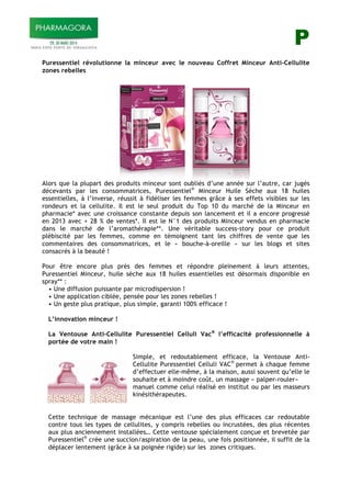 P
Puressentiel révolutionne la minceur avec le nouveau Coffret Minceur Anti-Cellulite
zones rebelles
Alors que la plupart des produits minceur sont oubliés d’une année sur l’autre, car jugés
décevants par les consommatrices, Puressentiel®
Minceur Huile Sèche aux 18 huiles
essentielles, à l’inverse, réussit à fidéliser les femmes grâce à ses effets visibles sur les
rondeurs et la cellulite. Il est le seul produit du Top 10 du marché de la Minceur en
pharmacie* avec une croissance constante depuis son lancement et il a encore progressé
en 2013 avec + 28 % de ventes*. Il est le N°1 des produits Minceur vendus en pharmacie
dans le marché de l’aromathérapie**. Une véritable success-story pour ce produit
plébiscité par les femmes, comme en témoignent tant les chiffres de vente que les
commentaires des consommatrices, et le « bouche-à-oreille » sur les blogs et sites
consacrés à la beauté !
Pour être encore plus près des femmes et répondre pleinement à leurs attentes,
Puressentiel Minceur, huile sèche aux 18 huiles essentielles est désormais disponible en
spray** :
• Une diffusion puissante par microdispersion !
• Une application ciblée, pensée pour les zones rebelles !
• Un geste plus pratique, plus simple, garanti 100% efficace !
L’innovation minceur !
La Ventouse Anti-Cellulite Puressentiel Celluli Vac®
l’efficacité professionnelle à
portée de votre main !
Simple, et redoutablement efficace, la Ventouse Anti-
Cellulite Puressentiel Celluli VAC®
permet à chaque femme
d’effectuer elle-même, à la maison, aussi souvent qu’elle le
souhaite et à moindre coût, un massage « palper-rouler»
manuel comme celui réalisé en institut ou par les masseurs
kinésithérapeutes.
Cette technique de massage mécanique est l’une des plus efficaces car redoutable
contre tous les types de cellulites, y compris rebelles ou incrustées, des plus récentes
aux plus anciennement installées… Cette ventouse spécialement conçue et brevetée par
Puressentiel®
crée une succion/aspiration de la peau, une fois positionnée, il suffit de la
déplacer lentement (grâce à sa poignée rigide) sur les zones critiques.
 