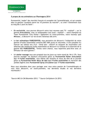 P
À propos de nos animations sur Pharmagora 2014
Puressentiel, leader* des marchés français et européen de l’aromathérapie, et qui compte
dans sa gamme 3 produits parmi les 10 premiers du marché**, va créer l’événement tout
au long des 2 jours du Salon :
• En exclusivité, vous pourrez découvrir notre tout nouveau spot TV « explosif », sur la
gamme Articulations, avec un ambassadeur tout aussi « explosif » : notre champion du
Team Puressentiel Tony Parker ! Egalement en avant-première, notre nouveau spot
Minceur… à découvrir sur les écrans nationaux dès avril.
• Le bar arômatique PURESSENTIEL vous permettra de découvrir l’intégralité de notre
gamme d’huiles essentielles unitaires BIO 100% pures et naturelles. Il sera possible d’y
exercer ses talents lors d’un « blind test » olfactif en essayant de reconnaître une
sélection des meilleures huiles essentielles et découvrir la richesse et la diversité de la
gamme BIO PURESSENTIEL. Tentez votre chance, vous repartirez peut-être avec un
Diffuseur de notre gamme !
• Un atelier massage vous sera proposé tous les jours sur notre stand de 14h à 17h. Vous
pourrez soulager vos douleurs articulaires grâce au Puressentiel Roller Articulation
aux 14 huiles essentielles, vous libérer des tensions et maux de tête de la journée
grâce au Puressentiel Roller Maux de tête aux 9 huiles essentielles et retrouver des
jambes légères avec Puressentiel Spray Circulation aux 17 huiles essentielles.
Nous vous attendons donc pour partager avec vous notre passion de l’aromathérapie et
vous faire découvrir, en avant-première, nos dernières études et nos dernières
nouveautés !
*Source IMS CA CM Décembre 2013. ** Source Celtipharm CA 2013.
 