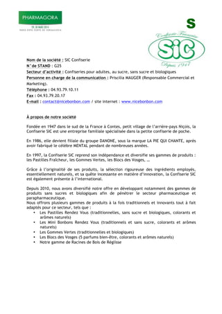 S
Nom de la société : SIC Confiserie
N°de STAND : G25
Secteur d’activité : Confiseries pour adultes, au sucre, sans sucre et biologiques
Personne en charge de la communication : Priscilia MAUGER (Responsable Commercial et
Marketing).
Téléphone : 04.93.79.10.11
Fax : 04.93.79.20.17
E-mail : contact@nicebonbon.com / site internet : www.nicebonbon.com
À propos de notre société
Fondée en 1947 dans le sud de la France à Contes, petit village de l’arrière-pays Niçois, la
Confiserie SIC est une entreprise familiale spécialisée dans la petite confiserie de poche.
En 1986, elle devient filiale du groupe DANONE, sous la marque LA PIE QUI CHANTE, après
avoir fabriqué le célèbre MENTAL pendant de nombreuses années.
En 1997, la Confiserie SIC reprend son indépendance et diversifie ses gammes de produits :
les Pastilles Fraîcheur, les Gommes Vertes, les Blocs des Vosges, …
Grâce à l’originalité de ses produits, la sélection rigoureuse des ingrédients employés,
essentiellement naturels, et sa quête incessante en matière d’innovation, la Confiserie SIC
est également présente à l’international.
Depuis 2010, nous avons diversifié notre offre en développant notamment des gammes de
produits sans sucres et biologiques afin de pénétrer le secteur pharmaceutique et
parapharmaceutique.
Nous offrons plusieurs gammes de produits à la fois traditionnels et innovants tout à fait
adaptés pour ce secteur, tels que :
• Les Pastilles Rendez Vous (traditionnelles, sans sucre et biologiques, colorants et
arômes naturels)
• Les Mini Bonbons Rendez Vous (traditionnels et sans sucre, colorants et arômes
naturels)
• Les Gommes Vertes (traditionnelles et biologiques)
• Les Blocs des Vosges (5 parfums bien-être, colorants et arômes naturels)
• Notre gamme de Racines de Bois de Réglisse
 