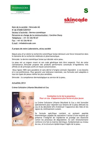 S
Nom de la société : Skincode AG
N°de STAND G28/H27
Secteur d’activité : Dermo-cosmétique
Personne en charge de la communication : Caroline Sharp
Téléphone : +41 43 336 90 67
Fax : +41 43 336 90 61
E-mail : info@skincode.com
À propos de notre Laboratoire, et/ou société
Depuis plus d’un siècle la recherche scientifique Suisse demeure une force innovatrice dans
le domaine de la recherche médicale et pharmaceutique.
Skincode: la dermo-cosmétique Suisse qui décode votre peau.
La peau est un organe vivant et son code génétique doit être respecté. Fort de cette
connaissance, Skincode propose des produits performants constitués d’ingrédients très
affinés et de principes actifs en haute concentration.
Deux lignes 100% sans parabène et sans dérivé d’origine animale répondent à vos besoins
et à vos préférences. Pour garantir une tolérance maximale, nos formules sont adaptées à
tous les types de peaux même les plus sensibles.
Skincode : la compétence dermatologique au service de la peau.
Actualités 2014
Crème Cellulaire Liftante Décolleté et Cou
Combattez la loi de la pesanteur.
Pour un cou d'apparence plus ferme et plus jeune
La Crème Cellulaire Liftante Décolleté & Cou a été formulée
spécialement pour répondre aux besoins de la peau délicate du
cou et du décolleté afin d’atténuer l’apparence des rides et les
signes du vieillissement cutané.
Sa formule spécifique contient un puissant peptide
biomimétique capable de reproduire l’action d’une enzyme qui
préserve l’intégrité de l’épiderme et protège son élasticité
contre les processus de dégradation. Ce soin révolutionnaire
renforce à la fois la matrice dermique, fondamentale au niveau
du cou, et la structure épidermique fragile de la peau.
 