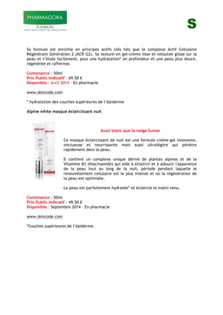 S
Sa formule est enrichie en principes actifs clés tels que le complexe Actif Cellulaire
Régénérant Génération 2 (ACR G2). Sa texture en gel-crème lisse et veloutée glisse sur la
peau et s’étale facilement, pour une hydratation* en profondeur et une peau plus douce,
régénérée et raffermie.
Contenance : 50ml
Prix Public Indicatif : 69.50 !
Disponible : Avril 2014 – En pharmacie
www.skincode.com
* hydratation des couches supérieures de l’épiderme
Alpine white masque éclaircissant nuit
Aussi blanc que la neige Suisse
Ce masque éclaircissant de nuit est une formule crème-gel innovante,
onctueuse et nourrissante mais aussi ultralégère qui pénètre
rapidement dans la peau.
Il contient un complexe unique dérivé de plantes alpines et de la
Vitamine B3 (Niacinamide) qui aide à éclaircir et à adoucir l'apparence
de la peau tout au long de la nuit, période pendant laquelle le
renouvellement cellulaire est le plus intense et où la régénération de
la peau est optimisée.
La peau est parfaitement hydratée* et éclaircie le matin venu.
Contenance : 50ml
Prix Public Indicatif : 49.50 !
Disponible : Septembre 2014 – En pharmacie
www.skincode.com
*Couches supérieures de l’épiderme.
 