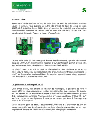!!!!!!! S
Actualités 2014 :
SMARTLIGHT Europe propose en 2014 un large choix de croix de pharmacie à diodes à
travers 4 gammes. Nous publions sur notre site officiel, la liste de toutes les croix
SMARTLIGHT installées depuis 2011. Nous offrons ainsi la possibilité aux pharmaciens
potentiellement intéressés de trouver près de chez eux une croix SMARTLIGHT déjà
installée et de demander l’avis et le conseil d’un confrère.
De plus, nous avons pu confirmer grâce à notre dernière enquête, que 95% des officines
équipées SMARTLIGHT, recommandent nos croix à leurs confrères et que 97% d’entre elles
sont satisfaites de leurs investissements dans une croix SMARTLIGHT.
Par ailleurs SMARTLIGHT est en cours de développement pour permettre en 2014, des
mises à jour à distance du logiciel qui équipe les croix. Ceci permettra aux pharmaciens de
bénéficier de nouvelles fonctionnalités et de nouvelles animations pour piloter leurs croix
sans avoir besoin d’acheter une mise à jour.
Les promotions à Pharmagora 2014 :
Cette année encore, nous offrons aux visiteurs de Pharmagora, la possibilité de faire de
bonnes affaires. Nous proposons des remises exceptionnelles, des extensions de garantie
de 2 ans offertes sur les modèles HD et LUCIA ou bien une solution de financement gratuite
de 24 mois avec son partenaire Pharmalease. Ces offres sont valables du 1er
Mars 2014 au 9
Mai 2014, ce qui permet également à ceux qui ne peuvent pas venir à Pharmagora de
profiter des mêmes offres.
Durant les deux jours de salon, l’équipe SMARTLIGHT sera à la disposition de tous les
visiteurs pour effectuer des démonstrations produits, répondre aux questions sur les croix,
proposer des devis et des rendez-vous ultérieurs pour leurs projets d’enseignes.
 