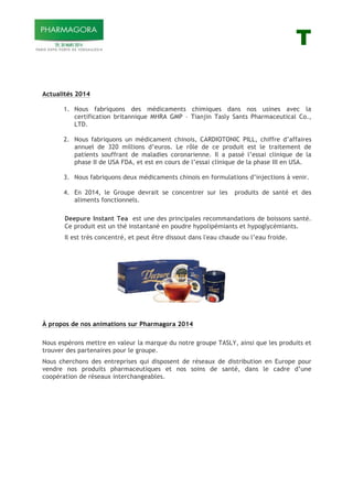 T
Actualités 2014
1. Nous fabriquons des médicaments chimiques dans nos usines avec la
certification britannique MHRA GMP – Tianjin Tasly Sants Pharmaceutical Co.,
LTD.
2. Nous fabriquons un médicament chinois, CARDIOTONIC PILL, chiffre d’affaires
annuel de 320 millions d’euros. Le rôle de ce produit est le traitement de
patients souffrant de maladies coronarienne. Il a passé l’essai clinique de la
phase II de USA FDA, et est en cours de l’essai clinique de la phase III en USA.
3. Nous fabriquons deux médicaments chinois en formulations d’injections à venir.
4. En 2014, le Groupe devrait se concentrer sur les produits de santé et des
aliments fonctionnels.
Deepure Instant Tea est une des principales recommandations de boissons santé.
Ce produit est un thé instantané en poudre hypolipémiants et hypoglycémiants.
Il est très concentré, et peut être dissout dans l'eau chaude ou l’eau froide.
À propos de nos animations sur Pharmagora 2014
Nous espérons mettre en valeur la marque du notre groupe TASLY, ainsi que les produits et
trouver des partenaires pour le groupe.
Nous cherchons des entreprises qui disposent de réseaux de distribution en Europe pour
vendre nos produits pharmaceutiques et nos soins de santé, dans le cadre d’une
coopération de réseaux interchangeables.
 