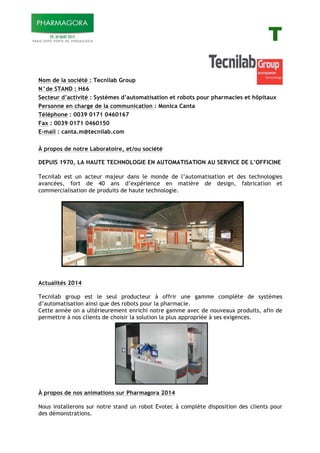 T
Nom de la société : Tecnilab Group
N°de STAND : H66
Secteur d’activité : Systèmes d’automatisation et robots pour pharmacies et hôpitaux
Personne en charge de la communication : Monica Canta
Téléphone : 0039 0171 0460167
Fax : 0039 0171 0460150
E-mail : canta.m@tecnilab.com
À propos de notre Laboratoire, et/ou société
DEPUIS 1970, LA HAUTE TECHNOLOGIE EN AUTOMATISATION AU SERVICE DE L’OFFICINE
Tecnilab est un acteur majeur dans le monde de l’automatisation et des technologies
avancées, fort de 40 ans d’expérience en matière de design, fabrication et
commercialisation de produits de haute technologie.
Actualités 2014
Tecnilab group est le seul producteur à offrir une gamme complète de systèmes
d’automatisation ainsi que des robots pour la pharmacie.
Cette année on a ultérieurement enrichi notre gamme avec de nouveaux produits, afin de
permettre à nos clients de choisir la solution la plus appropriée à ses exigences.
À propos de nos animations sur Pharmagora 2014
Nous installerons sur notre stand un robot Evotec à complète disposition des clients pour
des démonstrations.
 