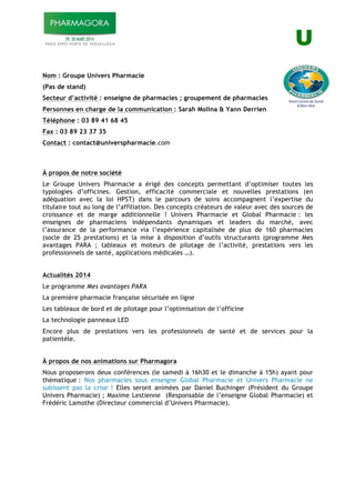 U!
!
Nom : Groupe Univers Pharmacie
(Pas de stand)
Secteur d’activité : enseigne de pharmacies ; groupement de pharmacies
Personnes en charge de la communication : Sarah Molina & Yann Derrien
Téléphone : 03 89 41 68 45
Fax : 03 89 23 37 35
Contact : contact@universpharmacie.com
À propos de notre société
Le Groupe Univers Pharmacie a érigé des concepts permettant d’optimiser toutes les
typologies d’officines. Gestion, efficacité commerciale et nouvelles prestations (en
adéquation avec la loi HPST) dans le parcours de soins accompagnent l’expertise du
titulaire tout au long de l’affiliation. Des concepts créateurs de valeur avec des sources de
croissance et de marge additionnelle ! Univers Pharmacie et Global Pharmacie : les
enseignes de pharmaciens indépendants dynamiques et leaders du marché, avec
l’assurance de la performance via l’expérience capitalisée de plus de 160 pharmacies
(socle de 25 prestations) et la mise à disposition d’outils structurants (programme Mes
avantages PARA ; tableaux et moteurs de pilotage de l’activité, prestations vers les
professionnels de santé, applications médicales …).
Actualités 2014
Le programme Mes avantages PARA
La première pharmacie française sécurisée en ligne
Les tableaux de bord et de pilotage pour l’optimisation de l’officine
La technologie panneaux LED
Encore plus de prestations vers les professionnels de santé et de services pour la
patientèle.
À propos de nos animations sur Pharmagora
Nous proposerons deux conférences (le samedi à 16h30 et le dimanche à 15h) ayant pour
thématique : Nos pharmacies sous enseigne Global Pharmacie et Univers Pharmacie ne
subissent pas la crise ! Elles seront animées par Daniel Buchinger (Président du Groupe
Univers Pharmacie) ; Maxime Lestienne (Responsable de l’enseigne Global Pharmacie) et
Frédéric Lamothe (Directeur commercial d’Univers Pharmacie).
!
 