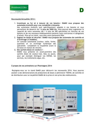 D
Nouveautés/Actualités 2014 :
1. Investissez au fur et à mesure de vos besoins : DAMSI vous propose des
automates évolutifs pour une rentabilité croissante.
Nos automates évolutifs sont spécifiquement adaptés à vos besoins et vous
permettent de desservir de 1 à plus de 3000 lits. Vous pourrez donc augmenter la
capacité de votre automate (de 1 à plus de 500 spécialités) en fonction de vos
besoins et de vos nouveaux établissements/patients (sans contraintes ni obligations
d’achat). Plus qu’un client, vous êtes notre partenaire PDA.
2. Gagnez en temps et sécurité : DAMSI vous propose des automates de contrôle et
d’archivage (3 modèles).
Un contrôle automatisé (couleur, taille, forme,
quantité) et un archivage numérique des
spécialités complètent la traçabilité avant la
livraison en maison de retraite.
3. Des sachets-doses en couleurs !
DAMSI vous présente en avant-première des
sachets doses de couleur rose, bleu ou jaune,
pour par exemple distinguer vos EHPAD, les
services, les traitements aigus, etc.
À propos de nos animations sur Pharmagora 2014
Rejoignez-nous sur le stand DAMSI pour découvrir les nouveautés 2014. Vous pourrez
assister à des démonstrations de productions de doses à administrer TOSHO, de contrôle et
de distribution avec la traçabilité DAMSI de la prise et non-prise des médicaments.
 