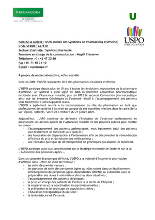 U
Nom de la société : USPO (Union des Syndicats de Pharmaciens d’Officine)
N°de STAND : A4/A10
Secteur d’activité : Syndicat pharmacie
Personne en charge de la communication : Magali Clausener
Téléphone : 01 46 47 20 80
Fax : 01 71 18 34 10
E-mail : uspo@uspo.fr
À propos de notre Laboratoire, et/ou société
Créé en 2001, l’USPO représente 30 % des pharmaciens titulaires d’officine.
L’USPO participe depuis plus de 10 ans à toutes les évolutions importantes de la pharmacie
d’officine. Le syndicat a ainsi signé en 2006 la première Convention pharmaceutique
nationale avec l’Assurance maladie, puis en 2012 la seconde Convention pharmaceutique
ainsi que les avenants Génériques et l’avenant relatif à l’accompagnement des patients
sous traitement d’anticoagulants oraux.
L’USPO a également œuvré à la reconnaissance du rôle du pharmacien en tant que
professionnel de santé et à la prise en compte de ses nouvelles missions dans le cadre de la
loi Hôpital, Patients, Santé et Territoire du 21 juillet 2009.
Aujourd’hui, l’USPO continue de défendre l’évolution de l’exercice professionnel en
poursuivant ses actions auprès de l’Assurance maladie et des pouvoirs publics pour mettre
en œuvre :
- l’accompagnement des patients asthmatiques, mais également celui des patients
sous traitement de substituts aux opiacés ;
- des honoraires de dispensation à l’ordonnance afin de déconnecter la rémunération
officinale du prix et du volume des médicaments ;
- une véritable politique de développement de génériques qui associe les médecins.
L’USPO participe aussi aux concertations sur la Stratégie Nationale de Santé et sur la loi
« Autonomie des personnes âgées ».
Dans un contexte économique difficile, l’USPO a la volonté d’inscrire le pharmacien
d’officine dans l’offre de soins territoriale :
- les soins de premier recours ;
- les parcours de soins des personnes âgées qu’elles soient dans un établissement
d’hébergement de personnes âgées dépendantes (EHPAD) ou à domicile avec la
préparation des doses à administrer dans les deux situations ;
- l’accompagnement des patients chroniques ;
- la prise en charge des patients de l’entrée à la sortie de l’hôpital ;
- la coopération et la coordination interprofessionnelles ;
- la prévention et le dépistage de populations cibles ;
- l’éducation thérapeutique du patient ;
- la télémédecine et l’e-santé.
 