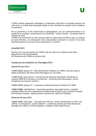 U
L’USPO souhaite également développer la médication officinale en véritable parcours de
soins avec un conseil pharmaceutique balisé et une orientation du patient vers le médecin
si nécessaire.
Par sa proximité à la fois relationnelle et géographique, par son professionnalisme et la
qualité de sa pratique, le pharmacien est la première « porte d’entrée » du patient dans le
système de soins.
L’USPO croit fermement au rôle incontournable du pharmacien d’officine dans un système
de santé efficient, en contrepartie d’une rémunération valorisant le conseil et les actes
pharmaceutiques et non plus d’une rémunération à la boîte.
Actualités 2014
Élection d’un nouveau bureau de l’USPO le 28 mars 2014 et la réélection de Gilles
Bonnefond en tant que Président.
VIIe
Rencontres de l’USPO en octobre 2014.
À propos de nos animations sur Pharmagora 2014
Samedi 29 mars 2014
11h20-12h20, plateau TV : Gilles Bonnefond, Président de l’USPO, intervient dans le
débat du Moniteur des Pharmacies-Pharmagora sur l’actualité.
11h30-12-30, salle Carina B : intervention de Catherine Hourtiguet, Présidente du
Syndicat USPO de la Gironde à la conférence « Entretiens pharmaceutiques, retours
d’expériences et bonnes recettes ».
15h20-15h30, plateau TV : 3 questions à Gilles Bonnefond, Président de l’USPO.
15h00-16h00, salle Bérénice : intervention de Marie-José Augé-Caumon, conseiller
politique USPO, lors de la présentation du Référentiel d’officine par la Société Française
de Pharmacie Clinique, auquel plusieurs membres de l’USPO ont collaboré.
Dimanche 30 mars 2014
13h30-14h30, salle Vega : « Économie de l’officine : quelle rémunération en 2015 ? Les
chiffres, les simulations : quelle visibilité ? »,conférence animée par Gilles Bonnefond,
Président de l’USPO, et Vincent Bilsdtein, Président d’IMS Health France.
 