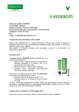 V
Nom de la société : VEGEBOM
N°de STAND : D28/E29
Secteur d’activité : Phyto-aromathérapie
Personne en charge de la communication : Coralie Albalat
Téléphone : 05.62.47.48.24
Fax :
E-mail : c.albalat@tridem-pharma.com
À propos de notre Laboratoire, et/ou société
Depuis 1932, VEGEBOM est la solution naturelle et efficace pour toute la famille au
quotidien. Experte en phyto-aromathérapie, VEGEBOM propose des produits de très haute
qualité à haute teneur végétale.
Les produits à l’efficacité prouvée, sont accessibles à tous et se transmettent de
génération en génération.
Actualités 2014
Le Baume Secours VEGEBOM revient en force avec des
améliorations majeures :
• Nouveau Pack – identité graphique modernisée et
référence disponible en 3 formats : mini 7.5 g,
classique 45 g et familial 100 g
• Nouvelle Formule : 100% d’origine naturelle
• Nouveaux Tests : Efficacité multi-indications
prouvée et tolérance optimale
Pour mettre en avant ce retour en force, des présentoirs
de produits sont disponibles à la vente :
• Présentoir Mini de 36 Baumes Secours 7.5 g
• Présentoir Mixte de 12 unités de 45 g et 6 unités
de 100 g
De plus, après une communication ciblée auprès des pharmaciens (presse magazine,
emailings…), VEGEBOM déploie un plan presse Grand Public d’ampleur de mars à juillet
2014 sur des titres féminins nationaux référents.
À propos de nos animations sur Pharmagora 2014
Retrouvez-nous sur le stand pour tester le nouveau Baume Secours VEGEBOM !
 