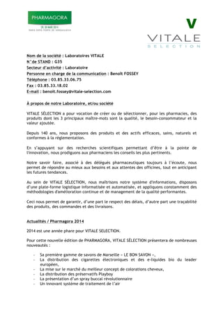 V
Nom de la société : Laboratoires VITALE
N°de STAND : G35
Secteur d’activité : Laboratoire
Personne en charge de la communication : Benoît FOSSEY
Téléphone : 03.85.33.06.75
Fax : 03.85.33.18.02
E-mail : benoit.fossey@vitale-selection.com
À propos de notre Laboratoire, et/ou société
VITALE SÉLECTION a pour vocation de créer ou de sélectionner, pour les pharmacies, des
produits dont les 3 principaux maître-mots sont la qualité, le besoin-consommateur et la
valeur ajoutée.
Depuis 140 ans, nous proposons des produits et des actifs efficaces, sains, naturels et
conformes à la réglementation.
En s’appuyant sur des recherches scientifiques permettant d’être à la pointe de
l'innovation, nous prodiguons aux pharmaciens les conseils les plus pertinents.
Notre savoir faire, associé à des délégués pharmaceutiques toujours à l’écoute, nous
permet de répondre au mieux aux besoins et aux attentes des officines, tout en anticipant
les futures tendances.
Au sein de VITALE SÉLECTION, nous maîtrisons notre système d'informations, disposons
d’une plate-forme logistique informatisée et automatisée, et appliquons constamment des
méthodologies d'amélioration continue et de management de la qualité performantes.
Ceci nous permet de garantir, d’une part le respect des délais, d’autre part une traçabilité
des produits, des commandes et des livraisons.
Actualités / Pharmagora 2014
2014 est une année phare pour VITALE SELECTION.
Pour cette nouvelle édition de PHARMAGORA, VITALE SÉLECTION présentera de nombreuses
nouveautés :
! Sa première gamme de savons de Marseille « LE BON SAVON »,
! La distribution des cigarettes électroniques et des e-liquides bio du leader
européen,
! La mise sur le marché du meilleur concept de colorations cheveux,
! La distribution des préservatifs Playboy
! La présentation d’un spray buccal révolutionnaire
! Un innovant système de traitement de l’air
 