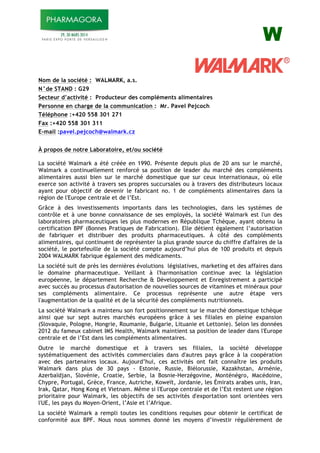 W
Nom de la société : WALMARK, a.s.
N°de STAND : G29
Secteur d’activité : Producteur des compléments alimentaires
Personne en charge de la communication : Mr. Pavel Pejcoch
Téléphone :+420 558 301 271
Fax :+420 558 301 311
E-mail :pavel.pejcoch@walmark.cz
À propos de notre Laboratoire, et/ou société
La société Walmark a été créée en 1990. Présente depuis plus de 20 ans sur le marché,
Walmark a continuellement renforcé sa position de leader du marché des compléments
alimentaires aussi bien sur le marché domestique que sur ceux internationaux, où elle
exerce son activité à travers ses propres succursales ou à travers des distributeurs locaux
ayant pour objectif de devenir le fabricant no. 1 de compléments alimentaires dans la
région de l'Europe centrale et de l’Est.
Grâce à des investissements importants dans les technologies, dans les systèmes de
contrôle et à une bonne connaissance de ses employés, la société Walmark est l'un des
laboratoires pharmaceutiques les plus modernes en République Tchèque, ayant obtenu la
certification BPF (Bonnes Pratiques de Fabrication). Elle détient également l’autorisation
de fabriquer et distribuer des produits pharmaceutiques. À côté des compléments
alimentaires, qui continuent de représenter la plus grande source du chiffre d'affaires de la
société, le portefeuille de la société compte aujourd’hui plus de 100 produits et depuis
2004 WALMARK fabrique également des médicaments.
La société suit de près les dernières évolutions législatives, marketing et des affaires dans
le domaine pharmaceutique. Veillant à l'harmonisation continue avec la législation
européenne, le département Recherche & Développement et Enregistrement a participé
avec succès au processus d'autorisation de nouvelles sources de vitamines et minéraux pour
ses compléments alimentaire. Ce processus représente une autre étape vers
l'augmentation de la qualité et de la sécurité des compléments nutritionnels.
La société Walmark a maintenu son fort positionnement sur le marché domestique tchèque
ainsi que sur sept autres marchés européens grâce à ses filiales en pleine expansion
(Slovaquie, Pologne, Hongrie, Roumanie, Bulgarie, Lituanie et Lettonie). Selon les données
2012 du fameux cabinet IMS Health, Walmark maintient sa position de leader dans l'Europe
centrale et de l’Est dans les compléments alimentaires.
Outre le marché domestique et à travers ses filiales, la société développe
systématiquement des activités commerciales dans d'autres pays grâce à la coopération
avec des partenaires locaux. Aujourd’hui, ces activités ont fait connaître les produits
Walmark dans plus de 30 pays - Estonie, Russie, Biélorussie, Kazakhstan, Arménie,
Azerbaïdjan, Slovénie, Croatie, Serbie, la Bosnie-Herzégovine, Monténégro, Macédoine,
Chypre, Portugal, Grèce, France, Autriche, Koweït, Jordanie, les Émirats arabes unis, Iran,
Irak, Qatar, Hong Kong et Vietnam. Même si l'Europe centrale et de l’Est restent une région
prioritaire pour Walmark, les objectifs de ses activités d'exportation sont orientées vers
l'UE, les pays du Moyen-Orient, l’Asie et l’Afrique.
La société Walmark a rempli toutes les conditions requises pour obtenir le certificat de
conformité aux BPF. Nous nous sommes donné les moyens d’investir régulièrement de
 