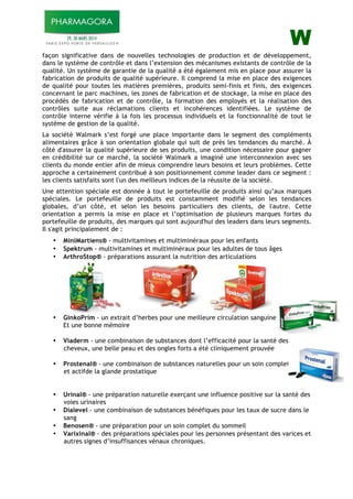 W
façon significative dans de nouvelles technologies de production et de développement,
dans le système de contrôle et dans l’extension des mécanismes existants de contrôle de la
qualité. Un système de garantie de la qualité a été également mis en place pour assurer la
fabrication de produits de qualité supérieure. Il comprend la mise en place des exigences
de qualité pour toutes les matières premières, produits semi-finis et finis, des exigences
concernant le parc machines, les zones de fabrication et de stockage, la mise en place des
procédés de fabrication et de contrôle, la formation des employés et la réalisation des
contrôles suite aux réclamations clients et incohérences identifiées. Le système de
contrôle interne vérifie à la fois les processus individuels et la fonctionnalité de tout le
système de gestion de la qualité.
La société Walmark s’est forgé une place importante dans le segment des compléments
alimentaires grâce à son orientation globale qui suit de près les tendances du marché. À
côté d'assurer la qualité supérieure de ses produits, une condition nécessaire pour gagner
en crédibilité sur ce marché, la société Walmark a imaginé une interconnexion avec ses
clients du monde entier afin de mieux comprendre leurs besoins et leurs problèmes. Cette
approche a certainement contribué à son positionnement comme leader dans ce segment :
les clients satisfaits sont l'un des meilleurs indices de la réussite de la société.
Une attention spéciale est donnée à tout le portefeuille de produits ainsi qu’aux marques
spéciales. Le portefeuille de produits est constamment modifié selon les tendances
globales, d’un côté, et selon les besoins particuliers des clients, de l'autre. Cette
orientation a permis la mise en place et l’optimisation de plusieurs marques fortes du
portefeuille de produits, des marques qui sont aujourd'hui des leaders dans leurs segments.
Il s'agit principalement de :
• MiniMartiens® - multivitamines et multiminéraux pour les enfants
• Spektrum - multivitamines et multiminéraux pour les adultes de tous âges
• ArthroStop® - préparations assurant la nutrition des articulations
• GinkoPrim - un extrait d’herbes pour une meilleure circulation sanguine
Et une bonne mémoire
• Viaderm - une combinaison de substances dont l’efficacité pour la santé des
cheveux, une belle peau et des ongles forts a été cliniquement prouvée
• Prostenal® - une combinaison de substances naturelles pour un soin complet
et actifde la glande prostatique
• Urinal® - une préparation naturelle exerçant une influence positive sur la santé des
voies urinaires
• Dialevel - une combinaison de substances bénéfiques pour les taux de sucre dans le
sang
• Benosen® - une préparation pour un soin complet du sommeil
• Varixinal® - des préparations spéciales pour les personnes présentant des varices et
autres signes d’insuffisances vénaux chroniques.
 