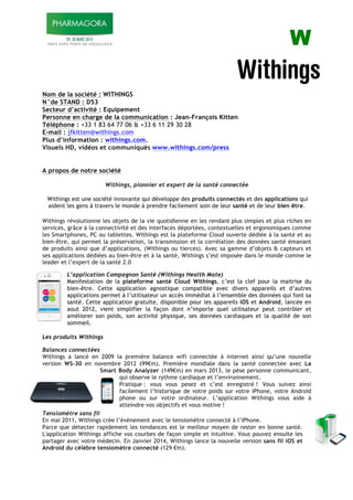 ! W!
Nom de la société : WITHINGS
N°de STAND : D53
Secteur d’activité : Equipement
Personne en charge de la communication : Jean-François Kitten
Téléphone : +33 1 83 64 77 06 & +33 6 11 29 30 28
E-mail : jfkitten@withings.com
Plus d’information : withings.com.
Visuels HD, vidéos et communiqués www.withings.com/press
A propos de notre société
Withings, pionnier et expert de la santé connectée
Withings est une société innovante qui développe des produits connectés et des applications qui
aident les gens à travers le monde à prendre facilement soin de leur santé et de leur bien être.
Withings révolutionne les objets de la vie quotidienne en les rendant plus simples et plus riches en
services, grâce à la connectivité et des interfaces déportées, contextuelles et ergonomiques comme
les Smartphones, PC ou tablettes. Withings est la plateforme Cloud ouverte dédiée à la santé et au
bien-être, qui permet la préservation, la transmission et la corrélation des données santé émanant
de produits ainsi que d’applications, (Withings ou tierces). Avec sa gamme d’objets & capteurs et
ses applications dédiées au bien-être et à la santé, Withings s’est imposée dans le monde comme le
leader et l’expert de la santé 2.0
L’application Compagnon Santé (Withings Health Mate)
Manifestation de la plateforme santé Cloud Withings, c’est la clef pour la maitrise du
bien-être. Cette application agnostique compatible avec divers appareils et d’autres
applications permet à l’utilisateur un accès immédiat à l’ensemble des données qui font sa
santé. Cette application gratuite, disponible pour les appareils iOS et Android, lancée en
aout 2012, vient simplifier la façon dont n’importe quel utilisateur peut contrôler et
améliorer son poids, son activité physique, ses données cardiaques et la qualité de son
sommeil.
!
Les produits Withings
Balances connectées
Withings a lancé en 2009 la première balance wifi connectée à internet ainsi qu’une nouvelle
version WS-30 en novembre 2012 (99!95). Première mondiale dans la santé connectée avec La
Smart Body Analyzer (149!95) en mars 2013, le pèse personne communicant,
qui observe le rythme cardiaque et l’environnement.
Pratique : vous vous pesez et c’est enregistré ! Vous suivez ainsi
facilement l’historique de votre poids sur votre iPhone, votre Androïd
phone ou sur votre ordinateur. L’application Withings vous aide à
atteindre vos objectifs et vous motive !
Tensiomètre sans fil
En mai 2011, Withings crée l’évènement avec le tensiomètre connecté à l’iPhone.
Parce que détecter rapidement les tendances est le meilleur moyen de rester en bonne santé.
L'application Withings affiche vos courbes de façon simple et intuitive. Vous pouvez ensuite les
partager avec votre médecin. En Janvier 2014, Withings lance la nouvelle version sans fil iOS et
Android du célèbre tensiomètre connecté (129 !95).
 