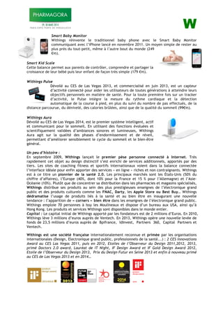 ! W!
!
Smart Baby Monitor
Withings réinvente le traditionnel baby phone avec le Smart Baby Monitor
communiquant avec l’iPhone lancé en novembre 2011. Un moyen simple de rester au
plus près du tout-petit, même à l’autre bout du monde (249
!95).!
!
Smart Kid Scale
Cette balance permet aux parents de contrôler, comprendre et partager la
croissance de leur bébé puis leur enfant de façon très simple (179 !95).
!
Withings Pulse
Dévoilé au CES de Las Vegas 2013, et commercialisé en juin 2013, est un capteur
d’activité connecté pour aider les utilisateurs de toutes générations à atteindre leurs
objectifs personnels en matière de santé. Pour la toute première fois sur un tracker
d’activité, le Pulse intègre la mesure du rythme cardiaque et la détection
automatique de la course à pied, en plus du suivi du nombre de pas effectués, de la
distance parcourue, du dénivelé, des calories brûlées, ainsi que de la qualité du sommeil (99!95).!
!
Withings Aura
Dévoilé au CES de Las Vegas 2014, est le premier système intelligent, actif
et communicant pour le sommeil. En utilisant des fonctions évoluées et
scientifiquement validées d’ambiances sonores et lumineuses, Withings
Aura agit sur la qualité des phases d’endormissement et de réveil,
permettant d’améliorer sensiblement le cycle du sommeil et le bien-être
général.
!
Un peu d’histoire :
En septembre 2009, Withings lançait le premier pèse personne connecté à Internet. Très
rapidement cet objet au design distinctif s’est enrichi de services additionnels, apportés par des
tiers. Les sites de coaching fitness et sportifs internationaux voient dans la balance connectée
l’interface idéale pour enfin apporter des services « en ligne » riches et non contraignants. Withings
est à ce titre un pionnier de la santé 2.0. Les principaux marchés sont les États-Unis (50% du
chiffre d’affaires), l’Europe (40%, dont 10% pour la France et 15 % pour l’Allemagne) et l’Asie-
Océanie (10%). Plutôt que de concentrer sa distribution dans les pharmacies et magasins spécialisés,
Withings distribue ses produits au sein des plus prestigieuses enseignes de l’électronique grand
public et des produits culturels comme les FNAC, Darty, les Apple Store ou Best Buy… Withings
dédramatise l’usage de produits liés à la santé et au bien être en inaugurant une nouvelle
tendance : l’apparition de « corners » bien être dans les enseignes de l’électronique grand public.
Withings emploie 70 personnes à Issy les Moulineaux et dispose d’un bureau aux USA, ainsi qu’à
Hong Kong. Les produits et services Withings sont disponibles dans le monde entier.
Capital : Le capital initial de Withings apporté par les fondateurs est de 2 millions d’Euros. En 2010,
Withings lève 3 millions d’euros auprès de Ventech. En 2013, Withings opère une nouvelle levée de
fonds de 23,5 millions d’euros auprès de Bpifrance, IdInvest, Partners 360, Capital Partners et
Ventech.
Withings est une société française internationalement reconnue et primée par les organisations
internationales (Design, Electronique grand public, professionnels de la santé...) : 2 CES Innovations
Award au CES Las Vegas 2011, puis en 2012, Etoiles de l’Observeur du Design 2011,2012, 2013,
primé Doctors 2.0 award, Lauréat de IT Night, IF Design Award et IF Gold Design Award 2012,
Etoile de l’Observeur du Design 2013, Prix du Design Futur en Seine 2013 et enfin à nouveau primé
au CES de Las Vegas 2013 et en 2014…
!!!! !!! !!! !!! !
!
 