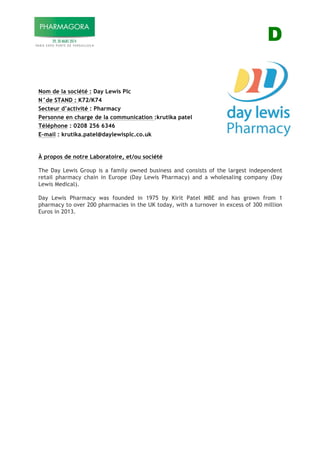 D
Nom de la société : Day Lewis Plc
N°de STAND : K72/K74
Secteur d’activité : Pharmacy
Personne en charge de la communication :krutika patel
Téléphone : 0208 256 6346
E-mail : krutika.patel@daylewisplc.co.uk
À propos de notre Laboratoire, et/ou société
The Day Lewis Group is a family owned business and consists of the largest independent
retail pharmacy chain in Europe (Day Lewis Pharmacy) and a wholesaling company (Day
Lewis Medical).
PHARMACY STRENGTH
Day Lewis Pharmacy was founded in 1975 by Kirit Patel MBE and has grown from 1
pharmacy to over 200 pharmacies in the UK today, with a turnover in excess of 300 million
Euros in 2013.
 
