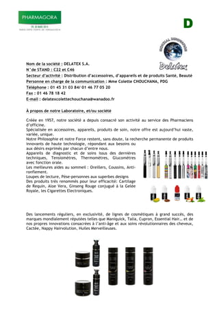D
Nom de la société : DELATEX S.A.
N°de STAND : C22 et C46
Secteur d’activité : Distribution d’accessoires, d’appareils et de produits Santé, Beauté
Personne en charge de la communication : Mme Colette CHOUCHANA, PDG
Téléphone : 01 45 31 03 84/ 01 46 77 05 20
Fax : 01 46 78 18 42
E-mail : delatexcolettechouchana@wanadoo.fr
À propos de notre Laboratoire, et/ou société
Créée en 1957, notre société a depuis consacré son activité au service des Pharmaciens
d’officine.
Spécialisée en accessoires, appareils, produits de soin, notre offre est aujourd’hui vaste,
variée, unique.
Notre Philosophie et notre Force restent, sans doute, la recherche permanente de produits
innovants de haute technologie, répondant aux besoins ou
aux désirs exprimés par chacun d’entre nous.
Appareils de diagnostic et de soins issus des dernières
techniques, Tensiomètres, Thermomètres, Glucomètres
avec fonction orale.
Les meilleures aides au sommeil : Oreillers, Coussins, Anti-
ronflement.
Loupes de lecture, Pèse-personnes aux superbes designs
Des produits très renommés pour leur efficacité: Cartilage
de Requin, Aloe Vera, Ginseng Rouge conjugué à la Gelée
Royale, les Cigarettes Electroniques.
Des lancements réguliers, en exclusivité, de lignes de cosmétiques à grand succès, des
marques mondialement réputées telles que Maniquick, Talia, Cupron, Essential Hair… et de
nos propres innovations consacrées à l’anti-âge et aux soins révolutionnaires des cheveux,
Cactée, Nappy Hairvolution, Huiles Merveilleuses.
!
!
 