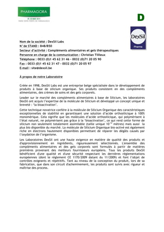 D
Nom de la société : DexSil Labs
N°de STAND : B48/B50
Secteur d’activité : Compléments alimentaires et gels thérapeutiques
Personne en charge de la communication : Christian Tillieux
Téléphone : 0033 (0)1 45 62 31 46 – 0032 (0)71 20 05 90
Fax : 0033 (0)1 45 62 31 47 – 0032 (0)71 20 05 97
E-mail : site@dexsil.be
À propos de notre Laboratoire
Créée en 1998, DexSil Labs est une entreprise belge spécialisée dans le développement de
produits à base de silicium organique. Ses produits consistent en des compléments
alimentaires, des crèmes de soins et des gels corporels.
Leader sur le marché des compléments alimentaires à base de Silicium, les laboratoires
DexSil ont acquis l’expertise de la molécule de Silicium et développé un concept unique et
breveté : ‘la bioactivation’.
Cette technique novatrice confère à la molécule de Silicium Organique des caractéristiques
exceptionnelles de stabilité en garantissant une solution d’acide orthosilicique à 100%
monomérique. Cela signifie que les molécules d’acide orthosilicique, qui polymérisent à
l’état naturel, ne polymérisent pas grâce à la ‘bioactivation’, ce qui rend cette forme de
silicium non seulement totalement assimilable (taille unique 10-12
mètres) mais aussi la
plus bio disponible du marché. La molécule de Silicium Organique bio-activé est également
riche en électrons hautement disponibles permettant de réparer les dégâts causés par
l’oxydation de l’organisme.
Les Laboratoires DexSil ont une haute exigence en matière de qualité des produits et
d'approvisionnement en ingrédients, rigoureusement sélectionnés. L'ensemble des
compléments alimentaires et des gels corporels sont formulés à partir de matières
premières provenant des meilleurs fournisseurs européens. Tous les produits DexSil
bénéficient d'une qualité et d'une sécurité respectant les dernières réglementations
européennes (dont le règlement CE 1170/2009 datant du 11/2009) et font l’objet de
contrôles exigeants et répétitifs. Tant au niveau de la conception du produit, lors de sa
fabrication, que dans son circuit d'acheminement, les produits sont suivis avec rigueur et
maîtrise des process.
 