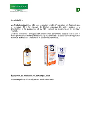 D
Actualités 2014
Les Produits Articulations MSM sous en solution buvable (Peros) et en gel (Topique), sont
la nouveauté 2014. La molécule de Silicium organique bio activé associée à la
Chondroïtine, à la glucosamine et au MSM garanti au consommateur les meilleurs
résultats.
C’est une première : 4 principes actifs extrêmement performants associés dans un seul et
même produit d’une remarquable stabilité (Solution buvable et Gel d’application) pour un
maximum d’efficacité, sans Paraben ni conservateur chimique.
À propos de nos animations sur Pharmagora 2014
Silicium Organique Bio activé présent sur le Stand DexSil.
 