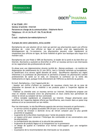 D
N°de STAND : D51
Secteur d’activité : Internet
Personne en charge de la communication : Stéphanie Barré
Téléphone : 01.41.34.76.47 / 06.75.66.98.68
Fax :
E-mail : stephanie.barre@doctipharma.fr
À propos de notre Laboratoire, et/ou société
Doctipharma est une solution clé en main qui permet aux pharmaciens ayant une officine
physique de créer leur officine en ligne et profiter ainsi des opportunités du
développement de l’e-commerce. Les pharmaciens peuvent créer rapidement et
simplement leur officine en ligne, de forte visibilité et gérer leur boutique sans risque et à
moindre coût.
Doctipharma est une filiale à 100% de Doctissimo, le leader de la santé et du bien-être sur
Internet. Doctissimo a souhaité se diversifier et offrir un nouveau service à ses internautes
en les rapprochant des professionnels de santé.
En phase avec une réglementation récente (arrêté de « Bonnes pratiques » en matière de
dispensation de médicaments du 23 Juin 2013), tant à l’échelle nationale qu’européenne,
et bénéficiant d’un serveur agréé données de santé, DoctiPharma répondra aux règles
inhérentes à la profession de pharmacien et permettra d’asseoir les pharmaciens comme
professionnels de santé sur le web, en restaurant la confiance sur la vente des
médicaments en ligne, puisque livrés directement de l’Officine au domicile du patient.
En bref, Doctipharma, c’est l’opportunité de :
- booster son chiffre d’affaire en touchant de nouveaux clients hors de sa zone de
chalandise en donnant de la visibilité à ses produits grâce à l’expertise digitale de
Doctissimo.
- Fidéliser sa clientèle avec un nouveau service sur internet. Doctipharma propose une
mise en relation innovante entre les pharmaciens et leurs clients leur permettant de
choisir le retrait au comptoir de leur commande.
- d’être rentable rapidement et simplement sur internet. Chaque pharmacien peut
bénéficier de l’expertise digitale offerte par DoctiPharma, sans investir dans un poste trop
onéreux et en se concentrant sur son métier.
Pour les internautes, le site DoctiPharma apporte des services innovants et performants :
- un service continu et global accessible 24h/24 pour un confort d’achat optimal
- un service de livraison à domicile et/ou de retrait comptoir pour la plus grande
proximité et souplesse
- la garantie de la discrétion maximale pour l’achat de produits intimes
- un espace privé pour conserver l’historique des commandes et ses conversations avec
les pharmaciens
- la confidentialité des données et la sécurité des paiements
- la garantie de produits légaux et la transparence sur la provenance
- un design de qualité et l’ambition d’un format multi-support pour une navigation
optimisée
- la puissance de la recommandation des internautes sur les produits
 