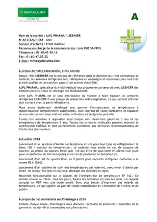 A
Nom de la société : AJPL PHARMA / LIEBHERR
N°de STAND : E65 – D64
Secteur d’activité : Froid médical
Personne en charge de la communication : Luis DOS SANTOS
Téléphone : 01.60.47.90.16
Fax : 01.60.47.07.52
E-mail : info@ajplpharma.com
À propos de notre Laboratoire, et/ou société
Depuis 1954 LIEBHERR est la marque de référence dans le domaine du froid domestique et
médical, les armoires réfrigérées sont fabriquées en Allemagne et reconnues pour leur très
grande qualité de conception, gage d’une grande durabilité.
AJPL PHARMA, spécialiste du froid médical vous propose en partenariat avec LIEBHERR des
modèles exclusifs pour le stockage des médicaments.
Ainsi AJPL PHARMA est le seul distributeur du marché à faire équiper les armoires
réfrigérées LIEBHERR d’une plaque de protection anti-congélation, ce qui permet d’éviter
tout contact avec la paroi réfrigérante.
Nous avons également développé une gamme d’enregistreurs de température à
radiofréquence complètement automatisés, vous libérant de toute contrainte et capables
de vous alerter en temps réel sur votre ordinateur et téléphone portable.
Toutes nos armoires à régulation électronique sont désormais garanties 3 ans et les
enregistreurs de température 2 ans. Toutes nos armoires médicales peuvent recevoir la
certification COFRAC et sont parfaitement conformes aux dernières recommandations de
l’ordre des pharmaciens.
Actualités 2014
Lancement d’un système d’alerte par téléphone et sms pour tout type de réfrigérateur: le
Gsms 130 + capteur de température : ce système vous alerte en cas de coupure de
courant, au retour du courant électrique (ce qui évite de vous lever en pleine nuit juste
pour un problème de microcoupure) et en cas de problème de température.
Lancement d’un kit de qualification en 9 points pour enceinte réfrigérée conforme à la
norme FD X 15140.
Lancement d’un système de suivi des températures par internet, avec envoi d’alerte par
email en temps réel (sms en option), stockage des données en ligne.
Nouvelles fonctionnalité sur le logiciel de l’enregistreur de température RF 162 : Ce
dernier envoie au choix, tous les jours, toutes les semaines ou tous les mois, un rapport
complet en PDF vers une boite email. Donc plus besoin d’imprimer des relevés de
température, ce qui signifie un gain de temps considérable et l’économie de l’encre et du
papier.
À propos de nos animations sur Pharmagora 2014
Comme chaque année, Pharmagora nous donnera l’occasion de présenter l’ensemble de la
gamme et les dernières nouveautés aux pharmaciens.
 