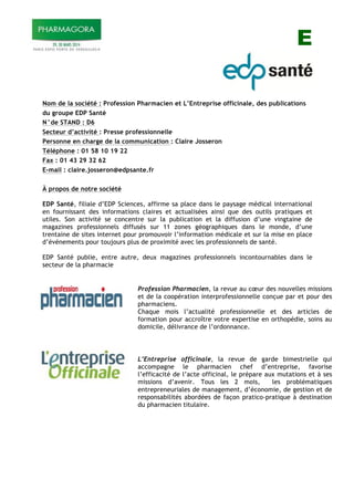 E
Nom de la société : Profession Pharmacien et L’Entreprise officinale, des publications
du groupe EDP Santé
N°de STAND : D6
Secteur d’activité : Presse professionnelle
Personne en charge de la communication : Claire Josseron
Téléphone : 01 58 10 19 22
Fax : 01 43 29 32 62
E-mail : claire.josseron@edpsante.fr
À propos de notre société
EDP Santé, filiale d’EDP Sciences, affirme sa place dans le paysage médical international
en fournissant des informations claires et actualisées ainsi que des outils pratiques et
utiles. Son activité se concentre sur la publication et la diffusion d’une vingtaine de
magazines professionnels diffusés sur 11 zones géographiques dans le monde, d’une
trentaine de sites internet pour promouvoir l’information médicale et sur la mise en place
d’événements pour toujours plus de proximité avec les professionnels de santé.
EDP Santé publie, entre autre, deux magazines professionnels incontournables dans le
secteur de la pharmacie
Profession Pharmacien, la revue au cœur des nouvelles missions
et de la coopération interprofessionnelle conçue par et pour des
pharmaciens.
Chaque mois l’actualité professionnelle et des articles de
formation pour accroître votre expertise en orthopédie, soins au
domicile, délivrance de l’ordonnance.
L’Entreprise officinale, la revue de garde bimestrielle qui
accompagne le pharmacien chef d’entreprise, favorise
l’efficacité de l’acte officinal, le prépare aux mutations et à ses
missions d’avenir. Tous les 2 mois, les problématiques
entrepreneuriales de management, d’économie, de gestion et de
responsabilités abordées de façon pratico-pratique à destination
du pharmacien titulaire.
 
