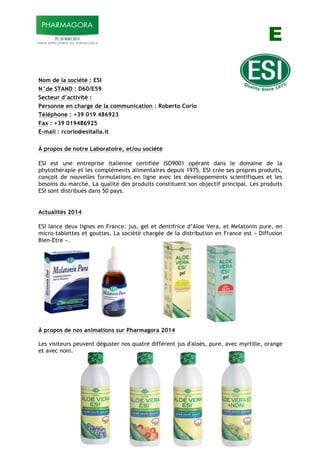 E
Nom de la société : ESI
N°de STAND : D60/E59
Secteur d’activité :
Personne en charge de la communication : Roberto Corio
Téléphone : +39 019 486923
Fax : +39 019486925
E-mail : rcorio@esitalia.it
À propos de notre Laboratoire, et/ou société
ESI est une entreprise italienne certifiée ISO9001 opérant dans le domaine de la
phytothérapie et les compléments alimentaires depuis 1975. ESI crée ses propres produits,
conçoit de nouvelles formulations en ligne avec les développements scientifiques et les
besoins du marché. La qualité des produits constituent son objectif principal. Les produits
ESI sont distribués dans 50 pays.
Actualités 2014
ESI lance deux lignes en France: jus, gel et dentifrice d’Aloe Vera, et Melatonin pure, en
micro-tablettes et gouttes. La société chargée de la distribution en France est « Diffusion
Bien-Etre ».
À propos de nos animations sur Pharmagora 2014
Les visiteurs peuvent déguster nos quatre différent jus d'aloès, pure, avec myrtille, orange
et avec noni.
 