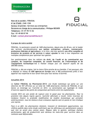 F F
Nom de la société : FIDUCIAL
N°de STAND : C48 / C50
Secteur d’activité : Services aux entreprises
Personne en charge de la communication : Philippe BECKER
Téléphone : 01 47 78 13 36
Fax : 01 49 00 07 99
E-mail : contact.pharmacie@fiducial.fr
À propos de notre société
FIDUCIAL, le partenaire conseil de 1600 pharmaciens, depuis plus de 40 ans, est le leader
des services pluridisciplinaires aux petites entreprises, artisans, commerçants,
professions libérales et agriculteurs. A ce titre, elle leur garantit une offre complète et
évolutive de produits et de services à valeur ajoutée et met à leur disposition ses
multiples compétences pour optimiser leur gestion.
Son positionnement dans les métiers du droit, de l’audit et du commissariat aux
comptes, de l’expertise comptable, du conseil financier, de l’informatique et de
l’équipement bureautique vise à réaliser chaque jour cet objectif auprès de ses
200 000 clients.
FIDUCIAL a, dès son origine, fait le choix d’être proche de sa clientèle. C’est pourquoi, elle
a déployé un réseau de 600 agences en Europe avec 6 400 professionnels prêts à leur
apporter leur expertise et leur savoir-faire pour leur secteur d’activité.
Actualités 2014
Le Cahier FIDUCIAL du Pharmacien 2013: une étude statistique qui porte sur une
sélection de 557 officines sur un total de 1!600 pharmacies clientes de FIDUCIAL et qui
donne un éclairage sur l’activité en 2012. La sectorisation par typologie et mode
d’exercice apporte des points de comparaison pertinents entre les exploitations.
L'année 2012 est une année de rupture avec le passé pour les pharmaciens. Pour la
première fois depuis l'après guerre, l'activité officinale a reculé. Cette inversion de
tendance illustre la profonde modification du modèle économique qui prévalait
antérieurement. tous les moteurs d'une croissance espérée sont en panne et rien n'indique
une reprise.
Face à ce défi, les pharmaciens résistent, innovent et deviennent opportunistes. Les
chiffres publiés dans cette étude confirment que les officinaux ont parfaitement compris
que rien ne serait plus comme avant. Rigueur dans la gestion, politique d'achats
performante, gain de productivité sont devenus les mots-clés pour survivre dans un
contexte aussi défavorable.
!
 