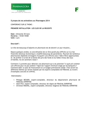 F F
À propos de nos animations sur Pharmagora 2014
CONFERENCE SUR LE THEME :
PREMIERE INSTALLATION : LES CLES DE LA REUSSITE
Date : dimanche 30 mars
Horaires : 13h30-15h00
Salle : Lyra
Descriptif :
Le rêve de beaucoup d’adjoints en pharmacie est de devenir un jour titulaire…
Depuis quelques années, la concrétisation de ce rêve paraît plus difficile car la crise
financière devenue économique a modifié beaucoup de paramètres. Pourtant de nombreux
pharmaciens diplômés envisagent d’acquérir une officine avec l’idée d’être opportunistes
et de profiter à la fois de la baisse des prix des fonds et du faible niveau des taux
d’intérêts. Ils ont sûrement raison !
Comment s’y prendre pour détecter une pharmacie qui a du potentiel ? A quel prix acheter
une officine pour ne pas sombrer ? Quel est l’apport minimum exigé par les banquiers ?
Comment bâtir un plan de financement et un budget prévisionnel solide ? Tels seront les
différents thèmes qui seront exposés par les experts-comptables de FIDUCIAL au travers
d’exemples concrets et chiffrés.
Intervenants :
• Philippe BECKER, expert-comptable, directeur du département pharmacie de
FIDUCIAL EXPERTISE
• Alain FILS, expert-comptable, directeur de région de FIDUCIAL EXPERTISE
• Christian NOUVEL, expert-comptable, directeur d'agence de FIDUCIAL EXPERTISE
 