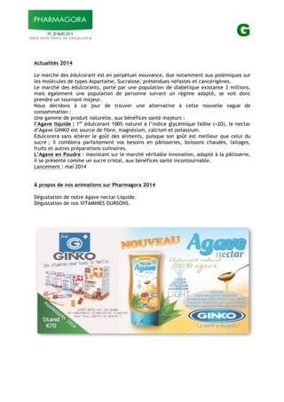 G
Actualités 2014
Le marché des édulcorant est en perpétuel mouvance, due notamment aux polémiques sur
les molécules de types Aspartame, Sucralose, prétendues néfastes et cancérigènes.
Le marché des édulcorants, porté par une population de diabétique existante 3 millions,
mais également une population de personne suivant un régime adapté, se voit donc
prendre un tournant majeur.
Nous décidons à ce jour de trouver une alternative à cette nouvelle vague de
consommation :
Une gamme de produit naturelle, aux bénéfices santé majeurs :
l’Agave liquide : 1er
édulcorant 100% naturel à l’indice glycémique faible (=20), le nectar
d’Agave GINKO est source de fibre, magnésium, calcium et potassium.
Edulcorera sans altérer le goût des aliments, puisque son goût est meilleur que celui du
sucre ; il comblera parfaitement vos besoins en pâtisseries, boissons chaudes, laitages,
fruits et autres préparations culinaires.
L’Agave en Poudre : inexistant sur le marché véritable innovation, adapté à la pâtisserie,
il se présente comme un sucre cristal, aux bénéfices santé incontournable.
Lancement : mai 2014
À propos de nos animations sur Pharmagora 2014
Dégustation de notre Agave nectar Liquide.
Dégustation de nos VITAMINES OURSONS.
 
